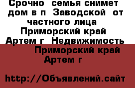 Срочно! семья снимет  дом в п. Заводской. от частного лица - Приморский край, Артем г. Недвижимость »    . Приморский край,Артем г.